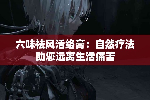 六味祛风活络膏：自然疗法助您远离生活痛苦