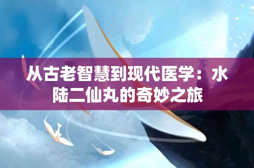 从古老智慧到现代医学：水陆二仙丸的奇妙之旅