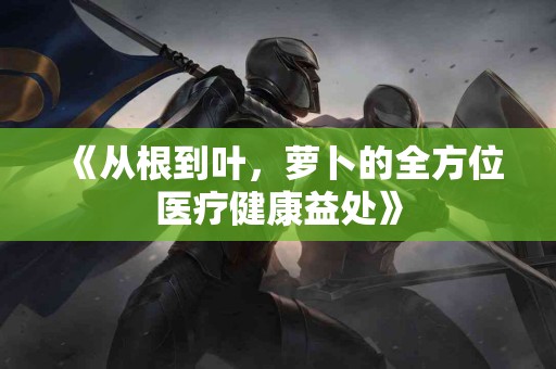 《从根到叶，萝卜的全方位医疗健康益处》