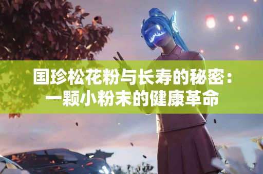 国珍松花粉与长寿的秘密：一颗小粉末的健康革命