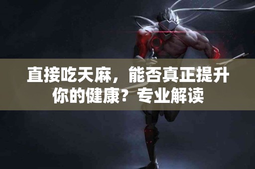 直接吃天麻，能否真正提升你的健康？专业解读