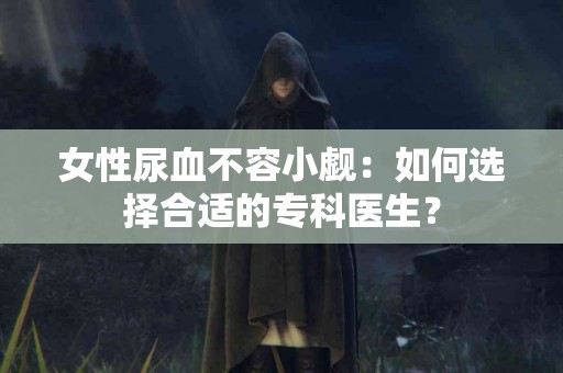 女性尿血不容小觑：如何选择合适的专科医生？