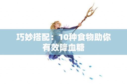 巧妙搭配：10种食物助你有效降血糖