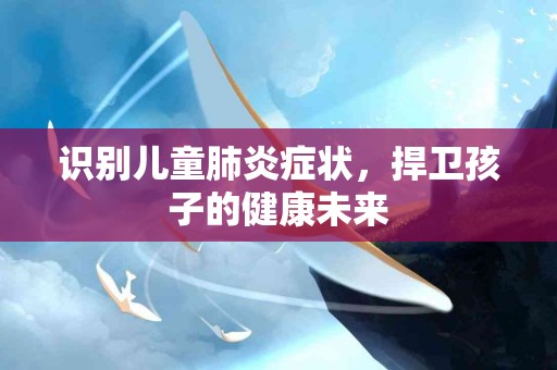 识别儿童肺炎症状，捍卫孩子的健康未来