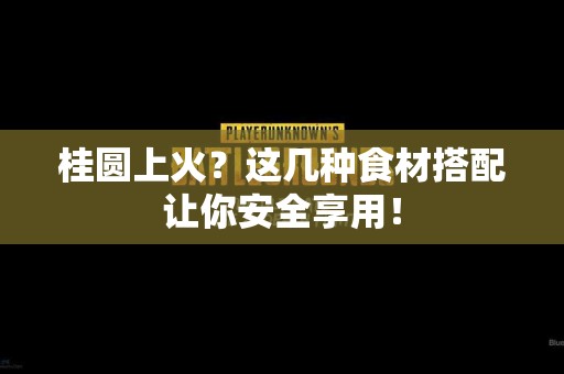 桂圆上火？这几种食材搭配让你安全享用！