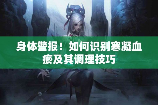 身体警报！如何识别寒凝血瘀及其调理技巧