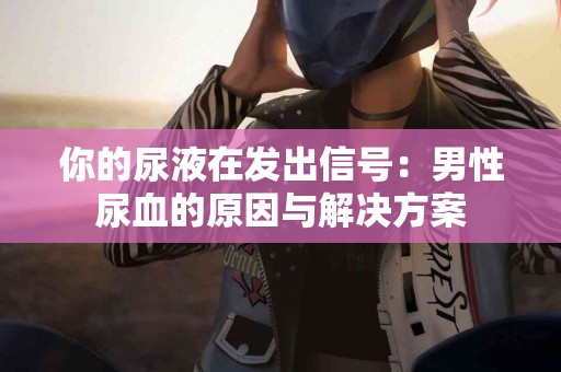 你的尿液在发出信号：男性尿血的原因与解决方案