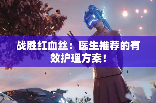 战胜红血丝：医生推荐的有效护理方案！