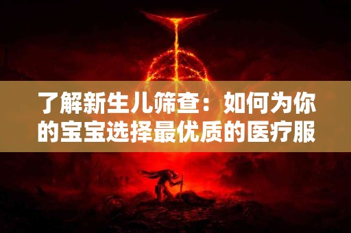 了解新生儿筛查：如何为你的宝宝选择最优质的医疗服务