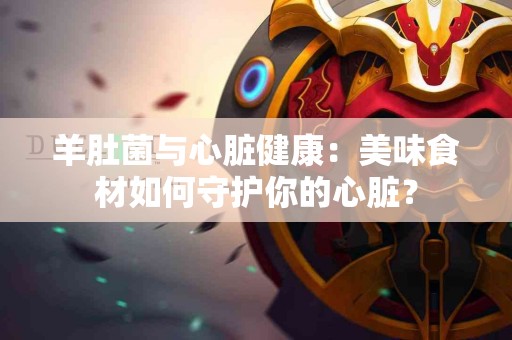 羊肚菌与心脏健康：美味食材如何守护你的心脏？