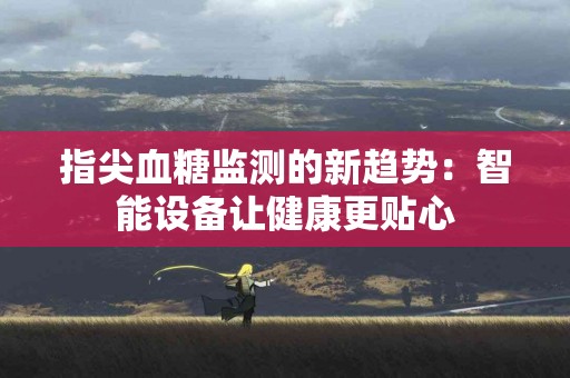 指尖血糖监测的新趋势：智能设备让健康更贴心