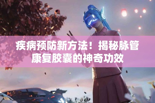 疾病预防新方法！揭秘脉管康复胶囊的神奇功效