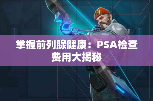 掌握前列腺健康：PSA检查费用大揭秘