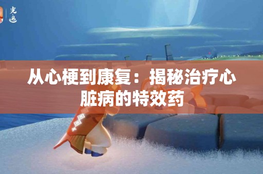 从心梗到康复：揭秘治疗心脏病的特效药