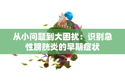 从小问题到大困扰：识别急性膀胱炎的早期症状