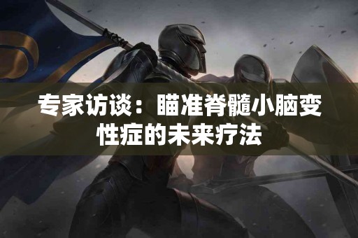 专家访谈：瞄准脊髓小脑变性症的未来疗法