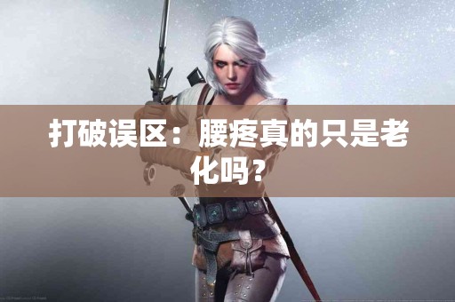 打破误区：腰疼真的只是老化吗？