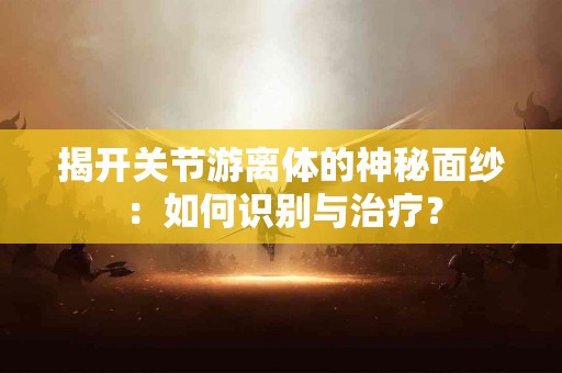 揭开关节游离体的神秘面纱：如何识别与治疗？