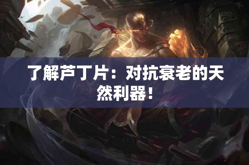 了解芦丁片：对抗衰老的天然利器！