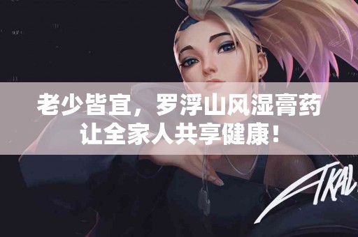 老少皆宜，罗浮山风湿膏药让全家人共享健康！