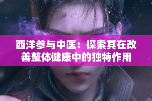西洋参与中医：探索其在改善整体健康中的独特作用