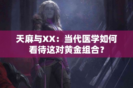 天麻与XX：当代医学如何看待这对黄金组合？