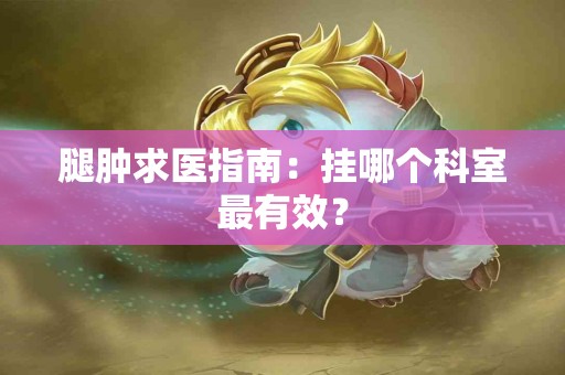 腿肿求医指南：挂哪个科室最有效？