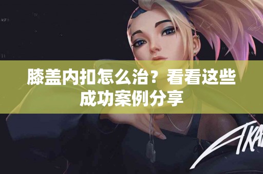 膝盖内扣怎么治？看看这些成功案例分享