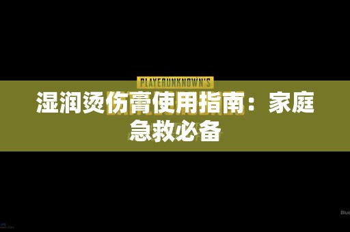 湿润烫伤膏使用指南：家庭急救必备