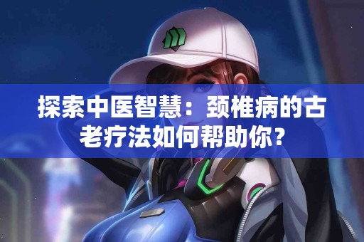 探索中医智慧：颈椎病的古老疗法如何帮助你？