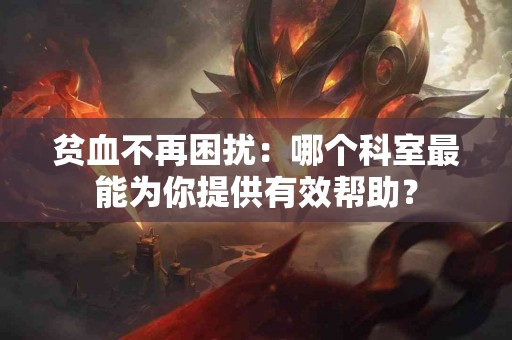 贫血不再困扰：哪个科室最能为你提供有效帮助？
