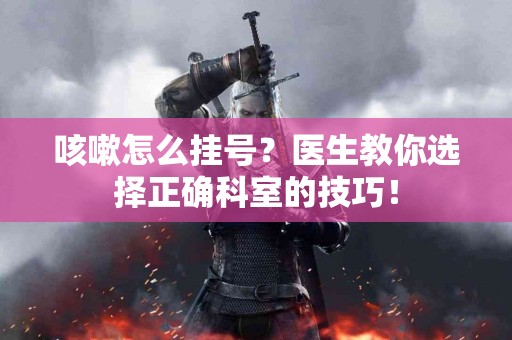 咳嗽怎么挂号？医生教你选择正确科室的技巧！