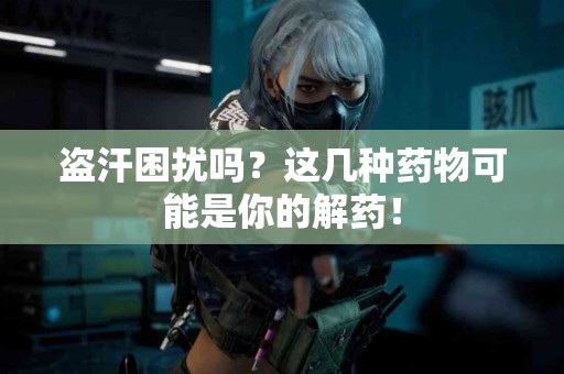 盗汗困扰吗？这几种药物可能是你的解药！