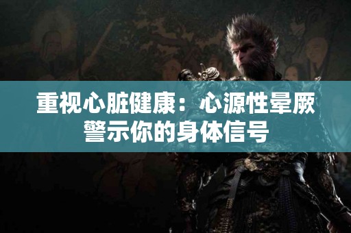 重视心脏健康：心源性晕厥警示你的身体信号