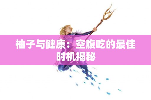 柚子与健康：空腹吃的最佳时机揭秘