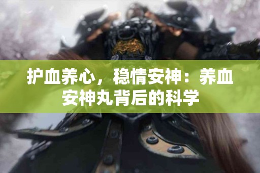 护血养心，稳情安神：养血安神丸背后的科学