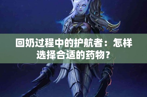 回奶过程中的护航者：怎样选择合适的药物？