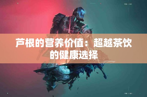 芦根的营养价值：超越茶饮的健康选择