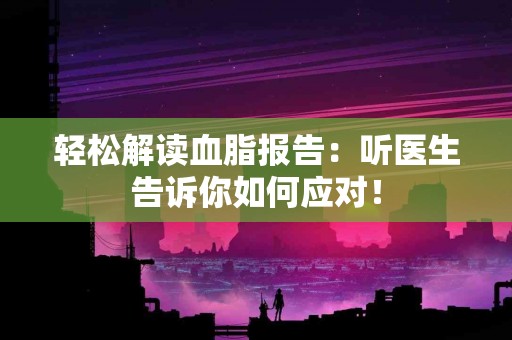 轻松解读血脂报告：听医生告诉你如何应对！