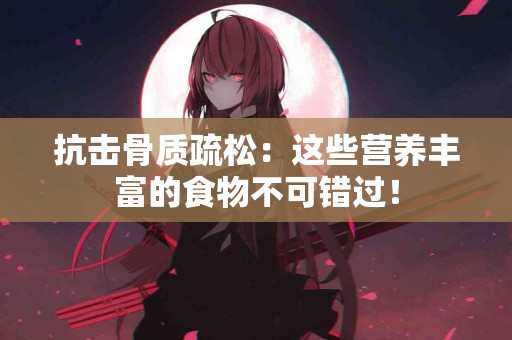 抗击骨质疏松：这些营养丰富的食物不可错过！