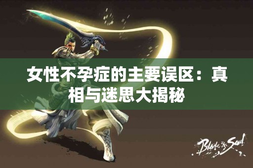 女性不孕症的主要误区：真相与迷思大揭秘