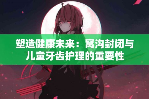塑造健康未来：窝沟封闭与儿童牙齿护理的重要性