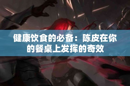 健康饮食的必备：陈皮在你的餐桌上发挥的奇效