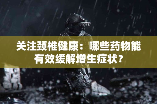 关注颈椎健康：哪些药物能有效缓解增生症状？