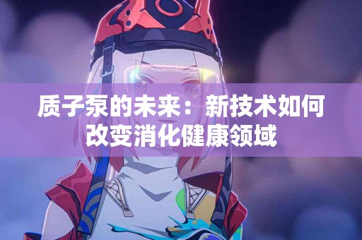 质子泵的未来：新技术如何改变消化健康领域