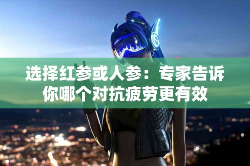 选择红参或人参：专家告诉你哪个对抗疲劳更有效