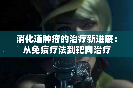 消化道肿瘤的治疗新进展：从免疫疗法到靶向治疗