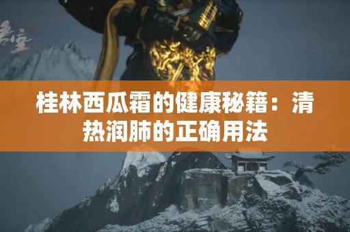 桂林西瓜霜的健康秘籍：清热润肺的正确用法