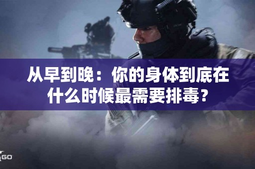 从早到晚：你的身体到底在什么时候最需要排毒？