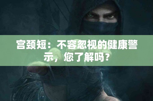 宫颈短：不容忽视的健康警示，您了解吗？